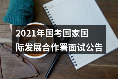 2021年国考国家国际发展合作署面试公告 图片