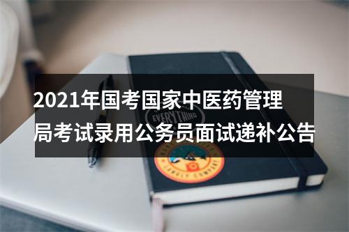 2021年国考国家中医药管理局考试录用公务员面试递补公告 图片