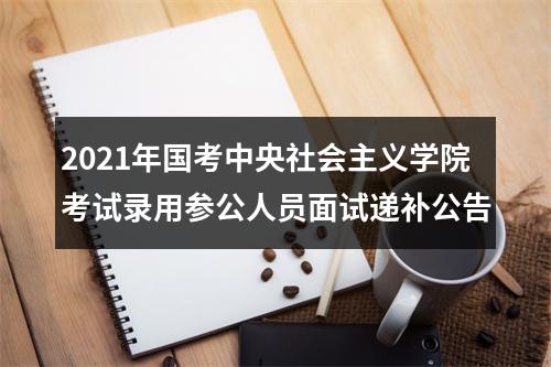 2021年国考中央社会主义学院考试录用参公人员面试递补公告 图片