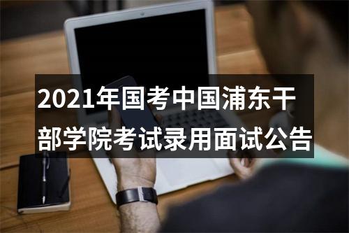 2021年国考中国浦东干部学院考试录用面试公告 图片