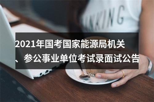 2021年国考国家能源局机关、参公事业单位考试录面试公告 图片
